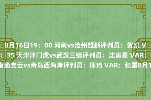 8月16日19：00 河南vs沧州雄狮　　评判员：贺凯 VAR：艾堃　　8月16日19：35 天津津门虎vs武汉三镇　　评判员：沈寅豪 VAR：何鑫　　8月16日20：00 南通支云vs青岛西海岸　　评判员：邢琦 VAR：张雷　　8月16日20：00 北京国安vs浙江　　评判员：甄伟 VAR：梁松尚　　8月17日19：00 青岛海牛vs深圳新鹏城　　评判员：牛明辉 VAR：刘钊　　8月17日19：