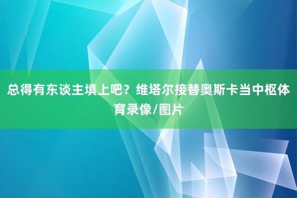 总得有东谈主填上吧？维塔尔接替奥斯卡当中枢体育录像/图片