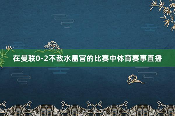 在曼联0-2不敌水晶宫的比赛中体育赛事直播