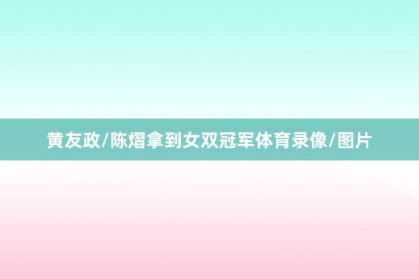 黄友政/陈熠拿到女双冠军体育录像/图片