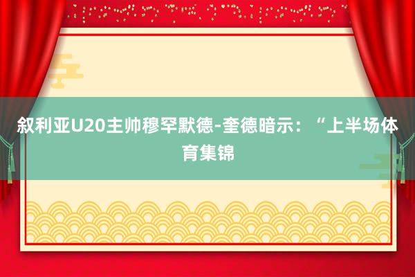 叙利亚U20主帅穆罕默德-奎德暗示：“上半场体育集锦