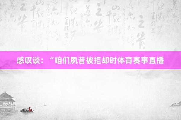 感叹谈：“咱们夙昔被拒却时体育赛事直播