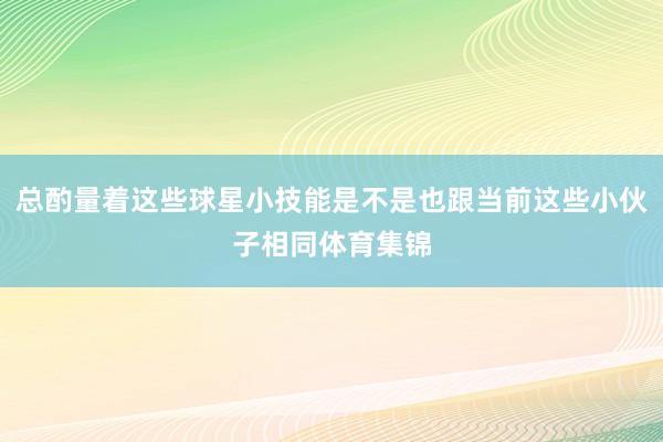 总酌量着这些球星小技能是不是也跟当前这些小伙子相同体育集锦