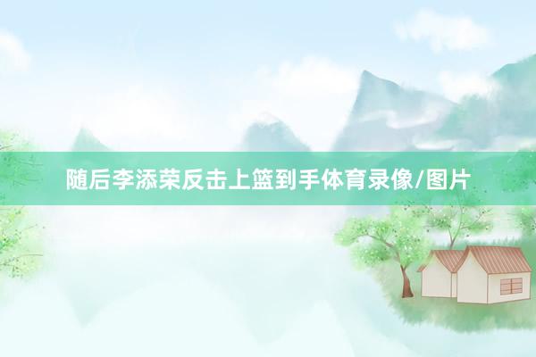 随后李添荣反击上篮到手体育录像/图片