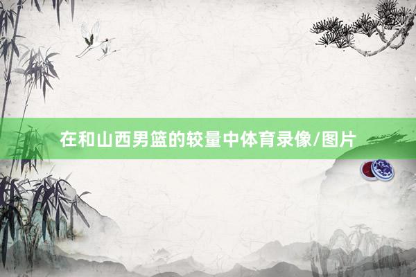 在和山西男篮的较量中体育录像/图片
