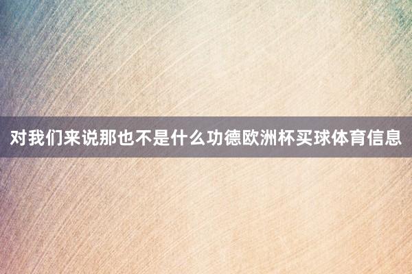 对我们来说那也不是什么功德欧洲杯买球体育信息