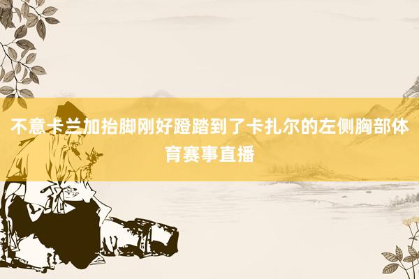 不意卡兰加抬脚刚好蹬踏到了卡扎尔的左侧胸部体育赛事直播