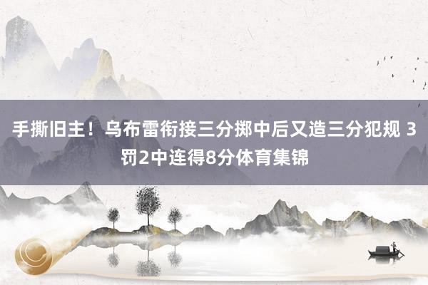 手撕旧主！乌布雷衔接三分掷中后又造三分犯规 3罚2中连得8分体育集锦