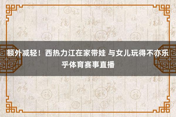 额外减轻！西热力江在家带娃 与女儿玩得不亦乐乎体育赛事直播