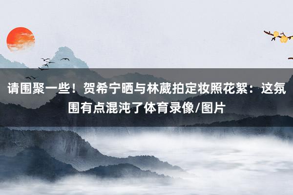 请围聚一些！贺希宁晒与林葳拍定妆照花絮：这氛围有点混沌了体育录像/图片