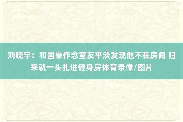 刘晓宇：和国豪作念室友平淡发现他不在房间 归来就一头扎进健身房体育录像/图片