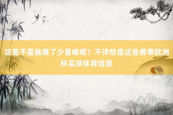 这是不是施展了少量啥呢？不详恰是这些费事欧洲杯买球体育信息