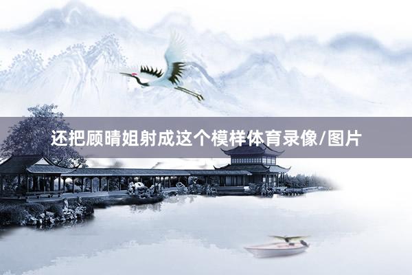 还把顾晴姐射成这个模样体育录像/图片