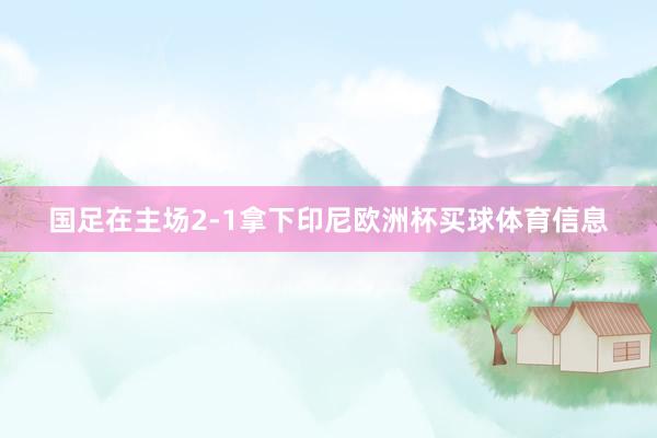 国足在主场2-1拿下印尼欧洲杯买球体育信息