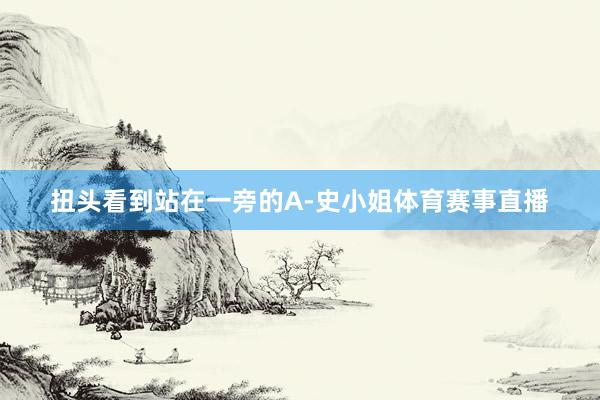 扭头看到站在一旁的A-史小姐体育赛事直播