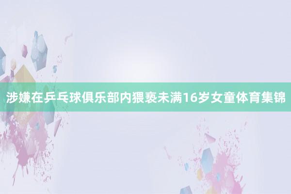 涉嫌在乒乓球俱乐部内猥亵未满16岁女童体育集锦